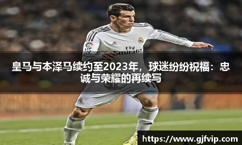 皇马与本泽马续约至2023年，球迷纷纷祝福：忠诚与荣耀的再续写